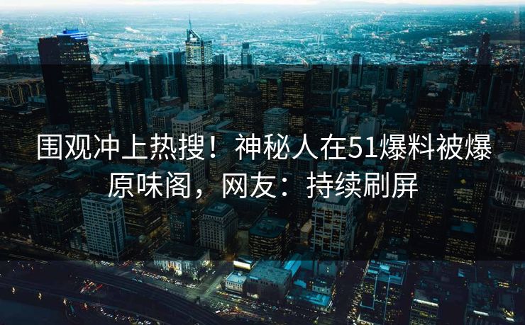 围观冲上热搜！神秘人在51爆料被爆原味阁，网友：持续刷屏