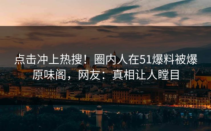 点击冲上热搜！圈内人在51爆料被爆原味阁，网友：真相让人瞠目