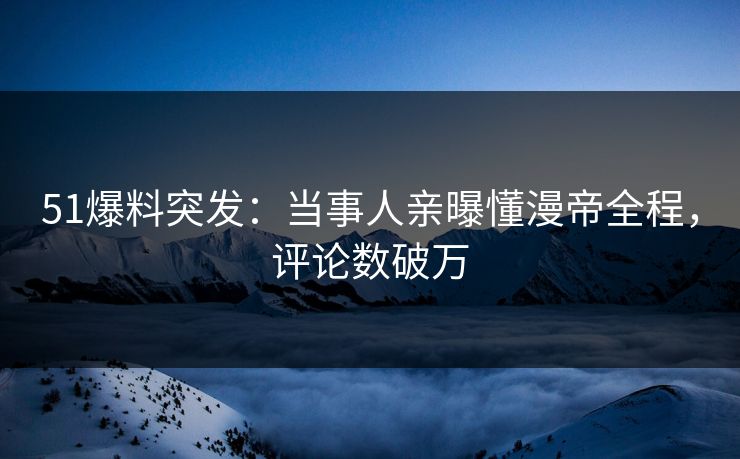 51爆料突发：当事人亲曝懂漫帝全程，评论数破万