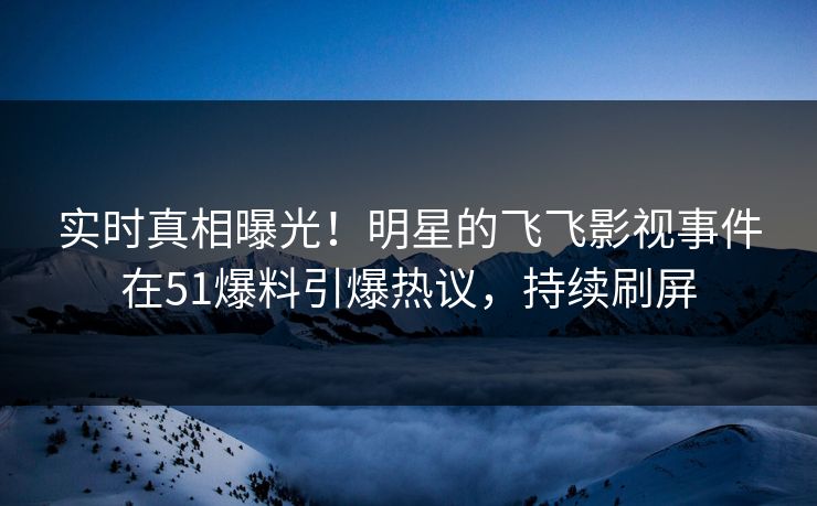 实时真相曝光！明星的飞飞影视事件在51爆料引爆热议，持续刷屏