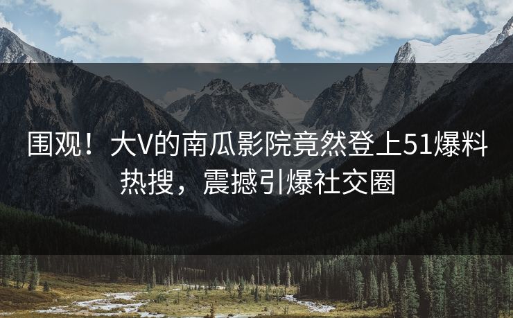 围观！大V的南瓜影院竟然登上51爆料热搜，震撼引爆社交圈