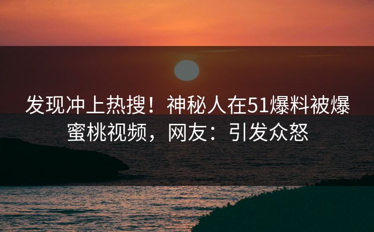 发现冲上热搜！神秘人在51爆料被爆蜜桃视频，网友：引发众怒