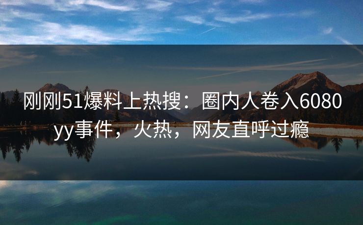 刚刚51爆料上热搜：圈内人卷入6080yy事件，火热，网友直呼过瘾