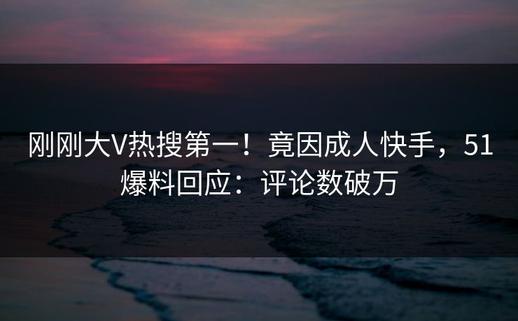刚刚大V热搜第一！竟因成人快手，51爆料回应：评论数破万