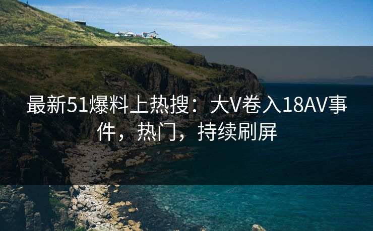 最新51爆料上热搜：大V卷入18AV事件，热门，持续刷屏