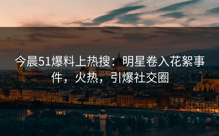 今晨51爆料上热搜：明星卷入花絮事件，火热，引爆社交圈