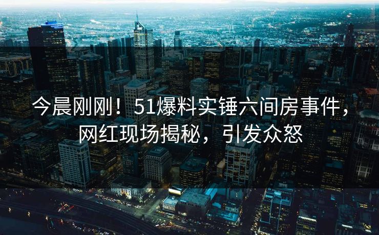 今晨刚刚！51爆料实锤六间房事件，网红现场揭秘，引发众怒