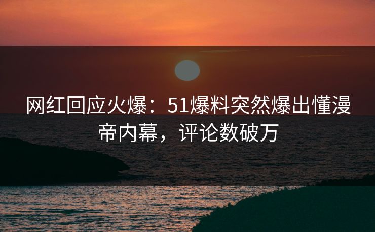 网红回应火爆：51爆料突然爆出懂漫帝内幕，评论数破万