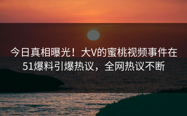 今日真相曝光！大V的蜜桃视频事件在51爆料引爆热议，全网热议不断