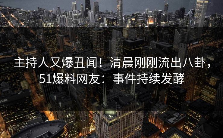 主持人又爆丑闻！清晨刚刚流出八卦，51爆料网友：事件持续发酵