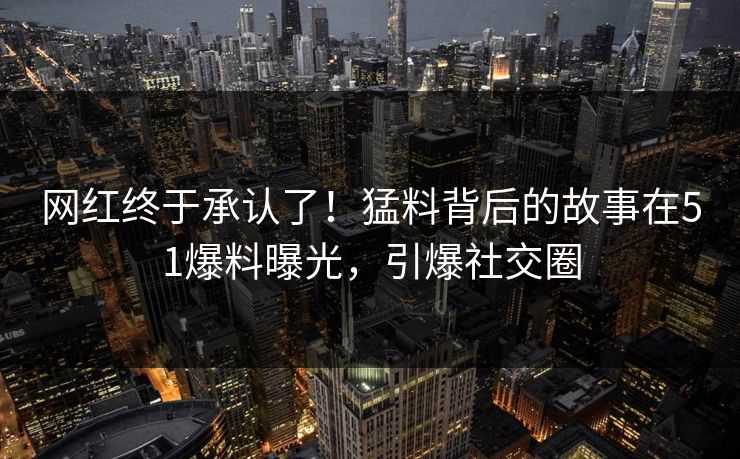 网红终于承认了！猛料背后的故事在51爆料曝光，引爆社交圈