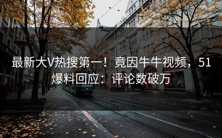 最新大V热搜第一！竟因牛牛视频，51爆料回应：评论数破万