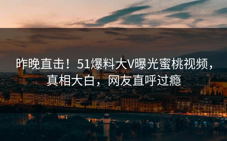 昨晚直击！51爆料大V曝光蜜桃视频，真相大白，网友直呼过瘾