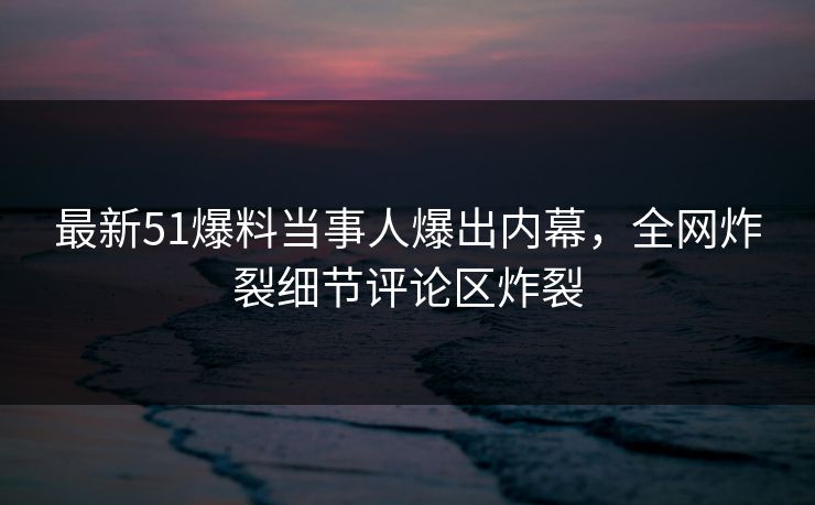 最新51爆料当事人爆出内幕，全网炸裂细节评论区炸裂