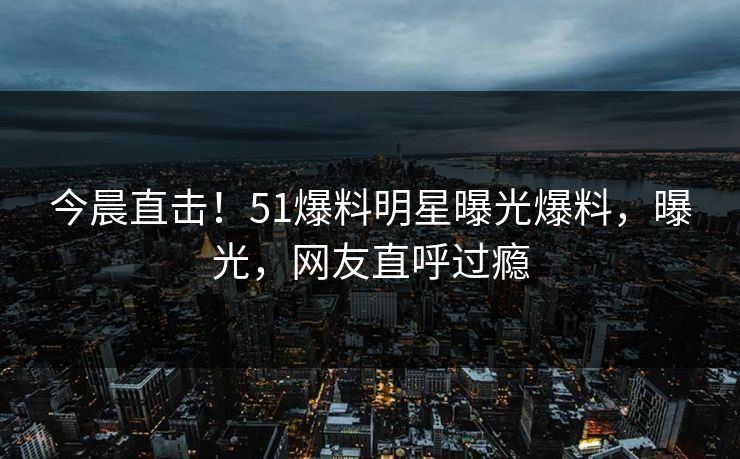 今晨直击！51爆料明星曝光爆料，曝光，网友直呼过瘾