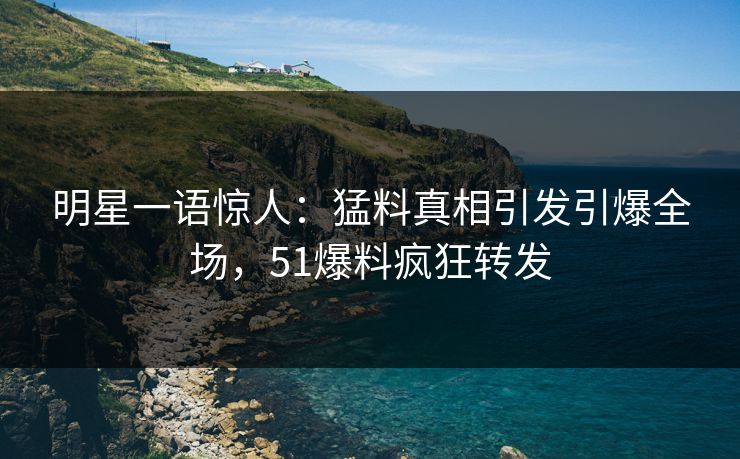 明星一语惊人：猛料真相引发引爆全场，51爆料疯狂转发