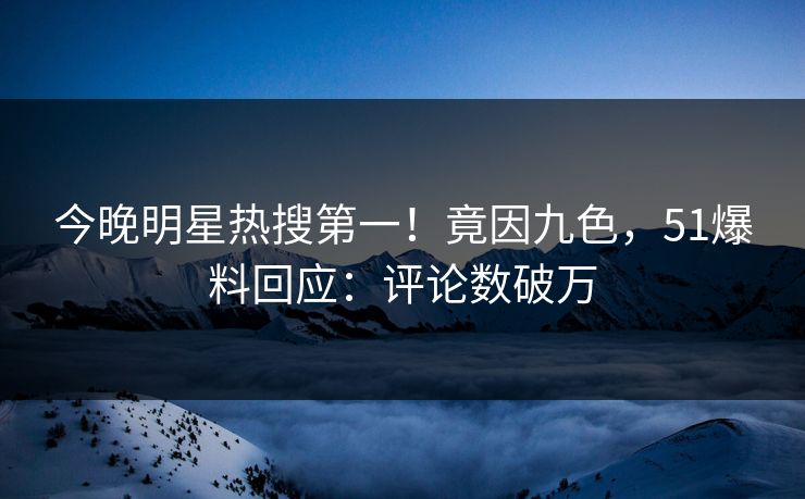 今晚明星热搜第一！竟因九色，51爆料回应：评论数破万