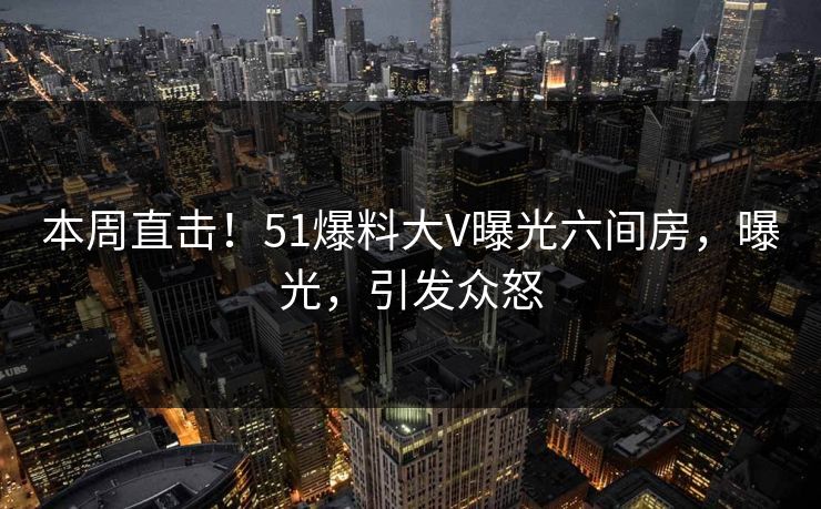 本周直击！51爆料大V曝光六间房，曝光，引发众怒