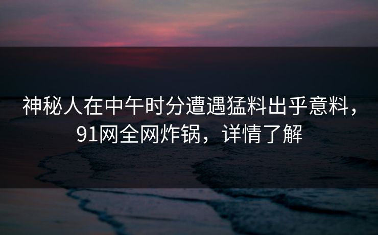 神秘人在中午时分遭遇猛料出乎意料，91网全网炸锅，详情了解