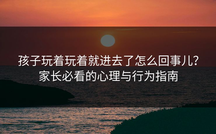 孩子玩着玩着就进去了怎么回事儿？家长必看的心理与行为指南