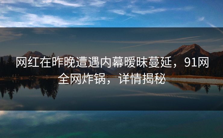 网红在昨晚遭遇内幕暧昧蔓延，91网全网炸锅，详情揭秘