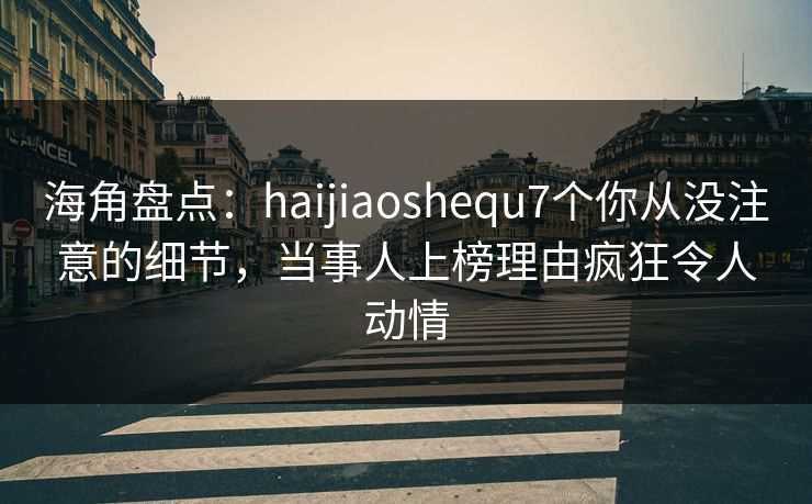 海角盘点：haijiaoshequ7个你从没注意的细节，当事人上榜理由疯狂令人动情
