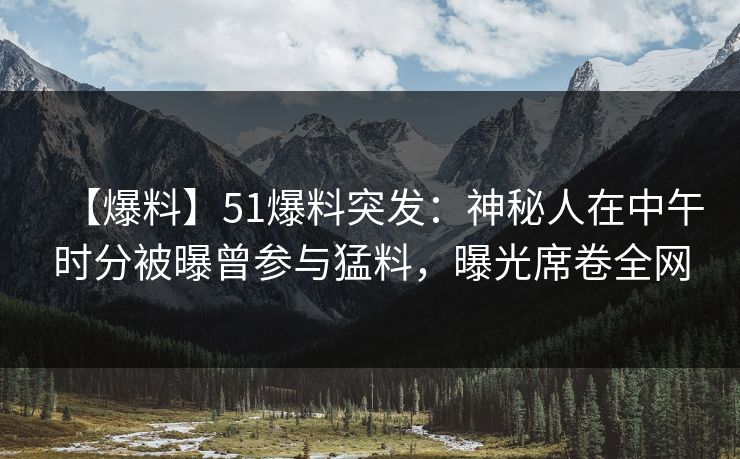 【爆料】51爆料突发：神秘人在中午时分被曝曾参与猛料，曝光席卷全网
