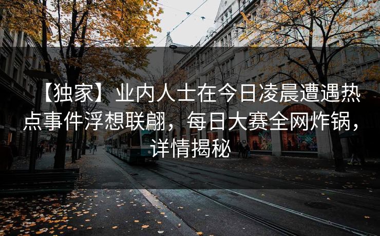 【独家】业内人士在今日凌晨遭遇热点事件浮想联翩,每日大赛全网炸锅,详情揭秘