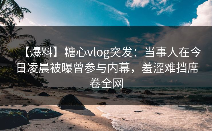 【爆料】糖心vlog突发：当事人在今日凌晨被曝曾参与内幕，羞涩难挡席卷全网