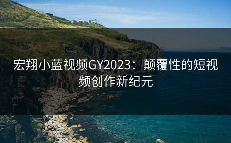 宏翔小蓝视频GY2023：颠覆性的短视频创作新纪元