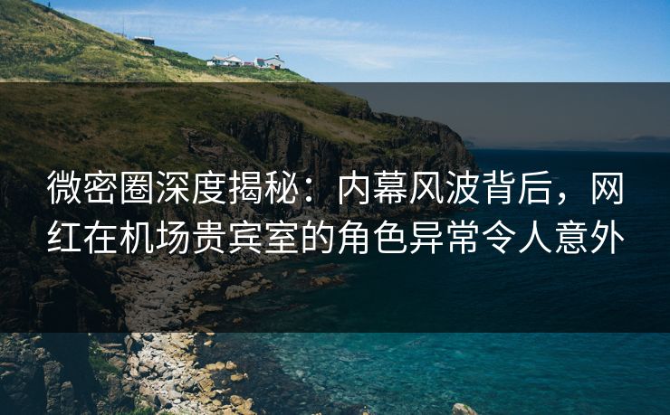 微密圈深度揭秘：内幕风波背后，网红在机场贵宾室的角色异常令人意外