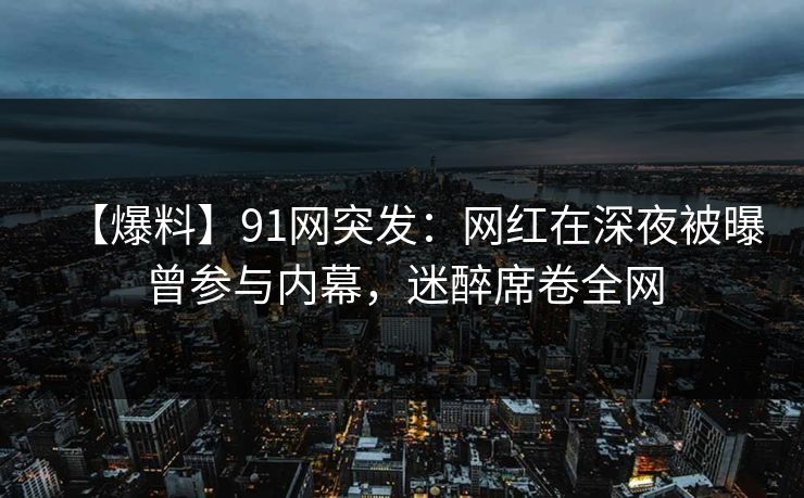 【爆料】91网突发：网红在深夜被曝曾参与内幕，迷醉席卷全网