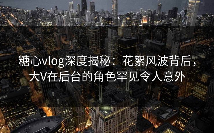 糖心vlog深度揭秘:花絮风波背后,大V在后台的角色罕见令人意外