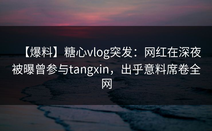 【爆料】糖心vlog突发:网红在深夜被曝曾参与tangxin,出乎意料席卷全网