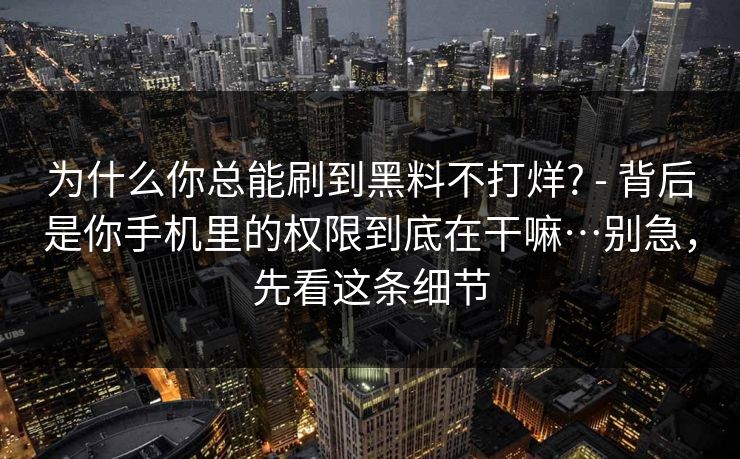 为什么你总能刷到黑料不打烊? - 背后是你手机里的权限到底在干嘛…别急,先看这条细节