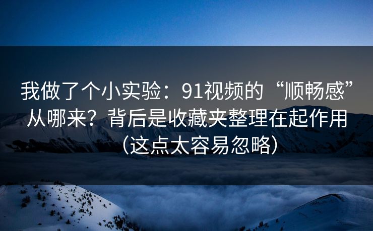 我做了个小实验:91视频的“顺畅感”从哪来?背后是收藏夹整理在起作用(这点太容易忽略)
