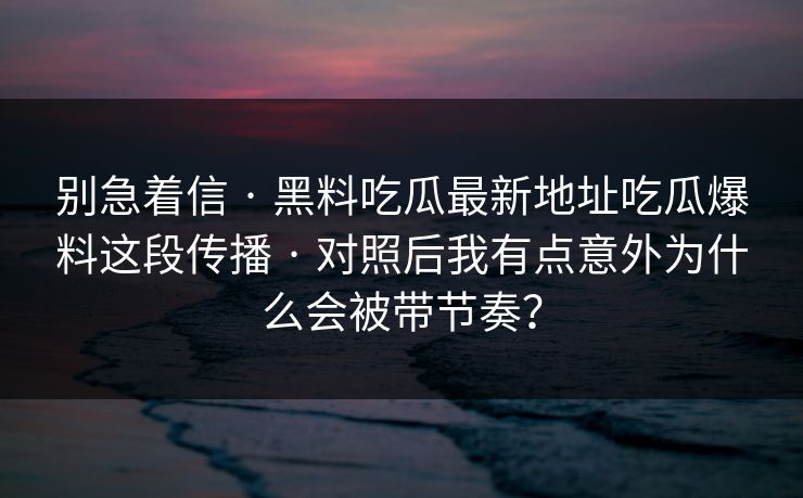 别急着信 · 黑料吃瓜最新地址吃瓜爆料这段传播 · 对照后我有点意外为什么会被带节奏？