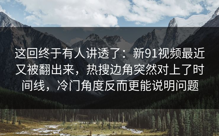这回终于有人讲透了：新91视频最近又被翻出来，热搜边角突然对上了时间线，冷门角度反而更能说明问题