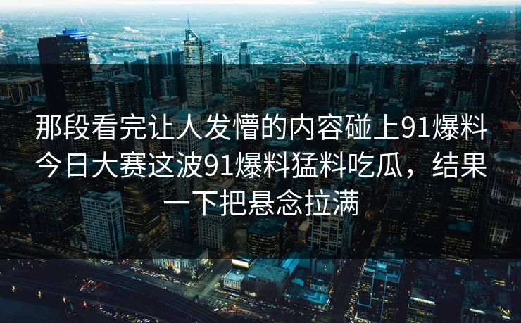 那段看完让人发懵的内容碰上91爆料今日大赛这波91爆料猛料吃瓜，结果一下把悬念拉满