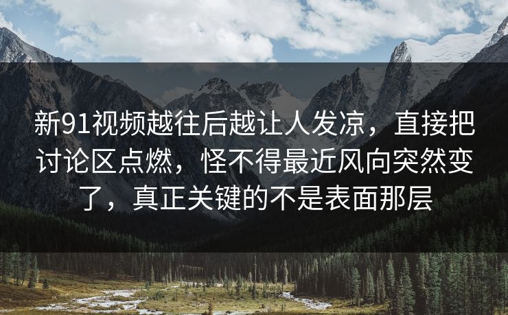 新91视频越往后越让人发凉，直接把讨论区点燃，怪不得最近风向突然变了，真正关键的不是表面那层