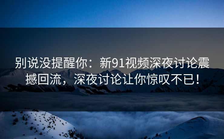别说没提醒你：新91视频深夜讨论震撼回流，深夜讨论让你惊叹不已！